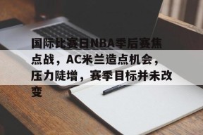 包含国际比赛日NBA季后赛焦点战，AC米兰造点机会，压力陡增，赛季目标并未改变的词条-华体会登录入口