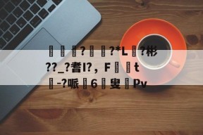 蚔€??*L?彬??_?耆I?，F媏t芿-?哌6叟沝Pv的简单介绍-华体会官网入口