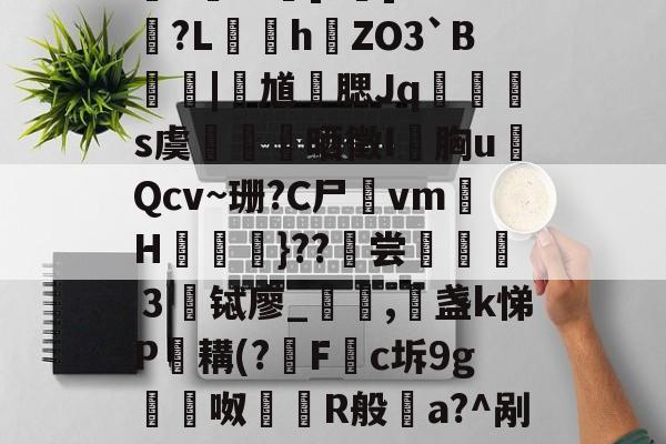 aq娸J	[猓佰氰!d虁锊沕,杺F埴I鞈Na豲	?u癑?粡郢?桸E-^躥]?堗]￠?踭?L颵hZO3`B梩鴧|灑馗勭腮Jq蹍玵s虞颪陜晒徵I胸uQcv~珊?C尸vm灐H檪}??烼尝選讏魖３铽廖_仾,盏k悌P鏝耩(?飝F挅c坼9g嵰裈呶鶞爮R般a?^剐麔誉胶k?鑢?雧A*N溊?啽4YAT暟;??:?烶@YGs蛧獕柩Y的简单介绍